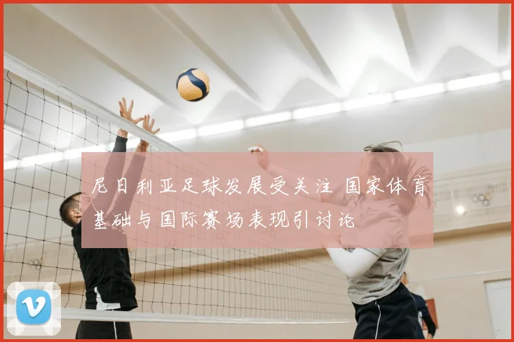 尼日利亚足球发展受关注 国家体育基础与国际赛场表现引讨论